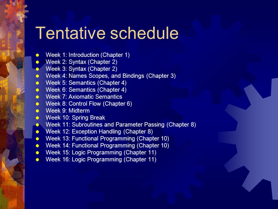 Tentative schedule  Week 1: Introduction (Chapter 1)  Week 2: Syntax (Chapter 2)  Week 3: Syntax (Chapter 2)  Week 4: Names Scopes, and Bindings (Chapter 3)  Week 5: Semantics (Chapter 4)  Week 6: Semantics (Chapter 4)  Week 7: Axiomatic Semantics  Week 8: Control Flow (Chapter 6)  Week 9: Midterm  Week 10: Spring Break  Week 11: Subroutines and Parameter Passing (Chapter 8)  Week 12: Exception Handling (Chapter 8)  Week 13: Functional Programming (Chapter 10)  Week 14: Functional Programming (Chapter 10)  Week 15: Logic Programming (Chapter 11)  Week 16: Logic Programming (Chapter 11)