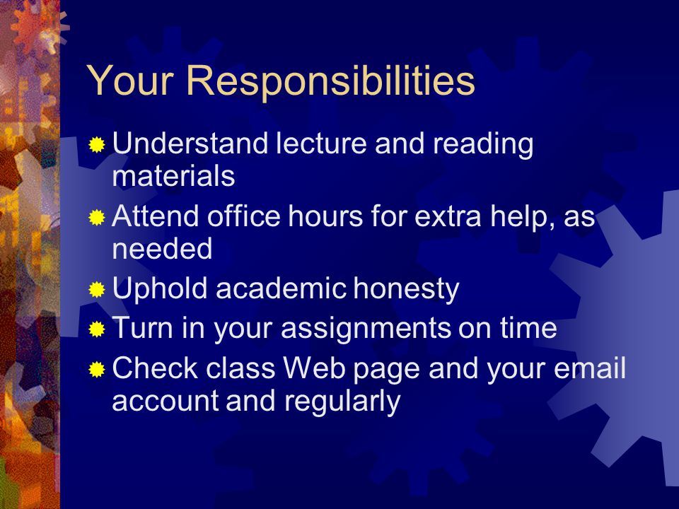 Your Responsibilities  Understand lecture and reading materials  Attend office hours for extra help, as needed  Uphold academic honesty  Turn in your assignments on time  Check class Web page and your  account and regularly