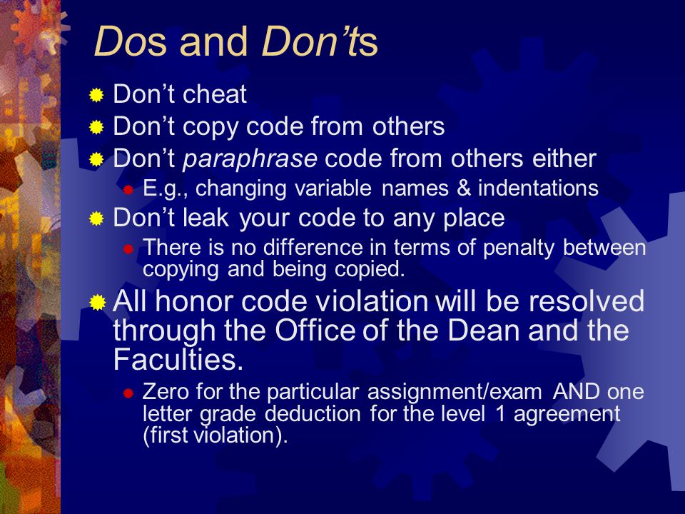 Dos and Don’ts  Don’t cheat  Don’t copy code from others  Don’t paraphrase code from others either  E.g., changing variable names & indentations  Don’t leak your code to any place  There is no difference in terms of penalty between copying and being copied.