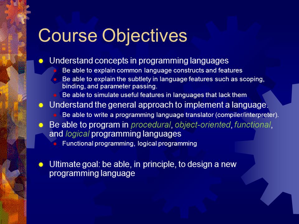 Course Objectives  Understand concepts in programming languages  Be able to explain common language constructs and features  Be able to explain the subtlety in language features such as scoping, binding, and parameter passing.