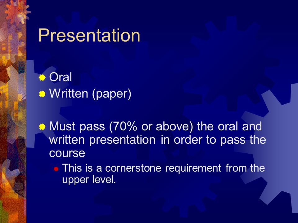 Presentation  Oral  Written (paper)  Must pass (70% or above) the oral and written presentation in order to pass the course  This is a cornerstone requirement from the upper level.