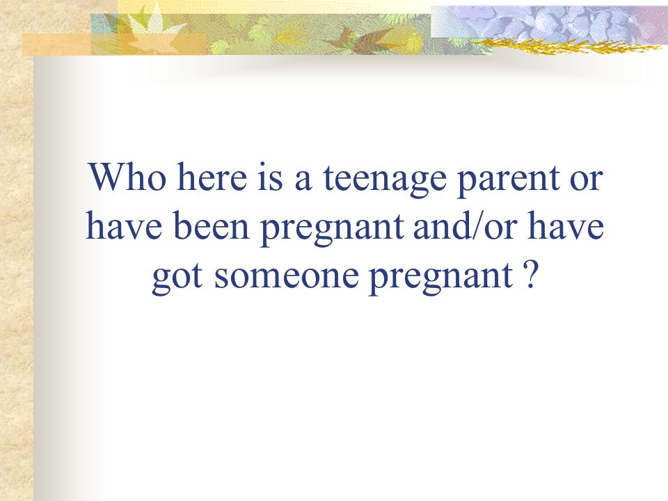 Who here is a teenage parent or have been pregnant and/or have got someone pregnant