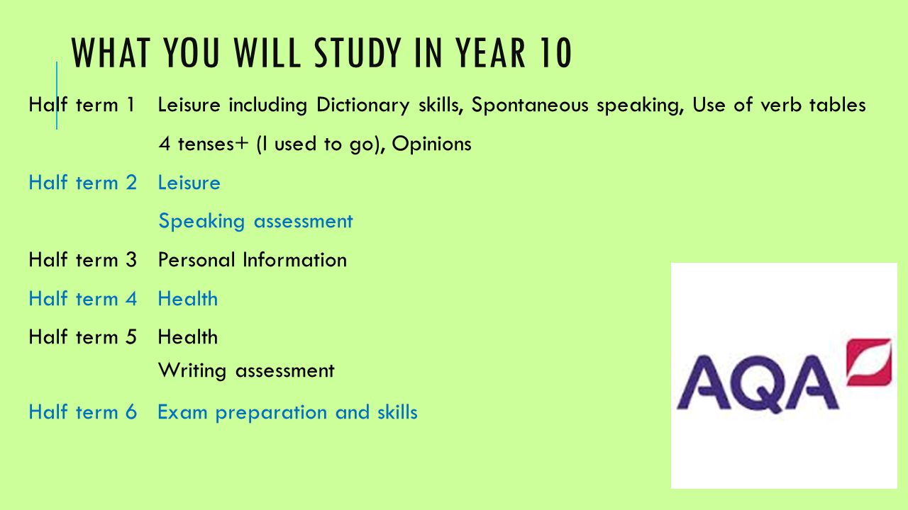 WHAT YOU WILL STUDY IN YEAR 10 Half term 1Leisure including Dictionary skills, Spontaneous speaking, Use of verb tables 4 tenses+ (I used to go), Opinions Half term 2Leisure Speaking assessment Half term 3Personal Information Half term 4Health Half term 5Health Writing assessment Half term 6Exam preparation and skills