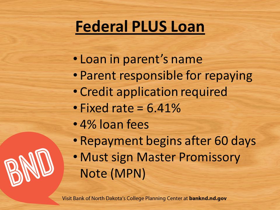 Federal PLUS Loan Loan in parent’s name Parent responsible for repaying Credit application required Fixed rate = 6.41% 4% loan fees Repayment begins after 60 days Must sign Master Promissory Note (MPN)