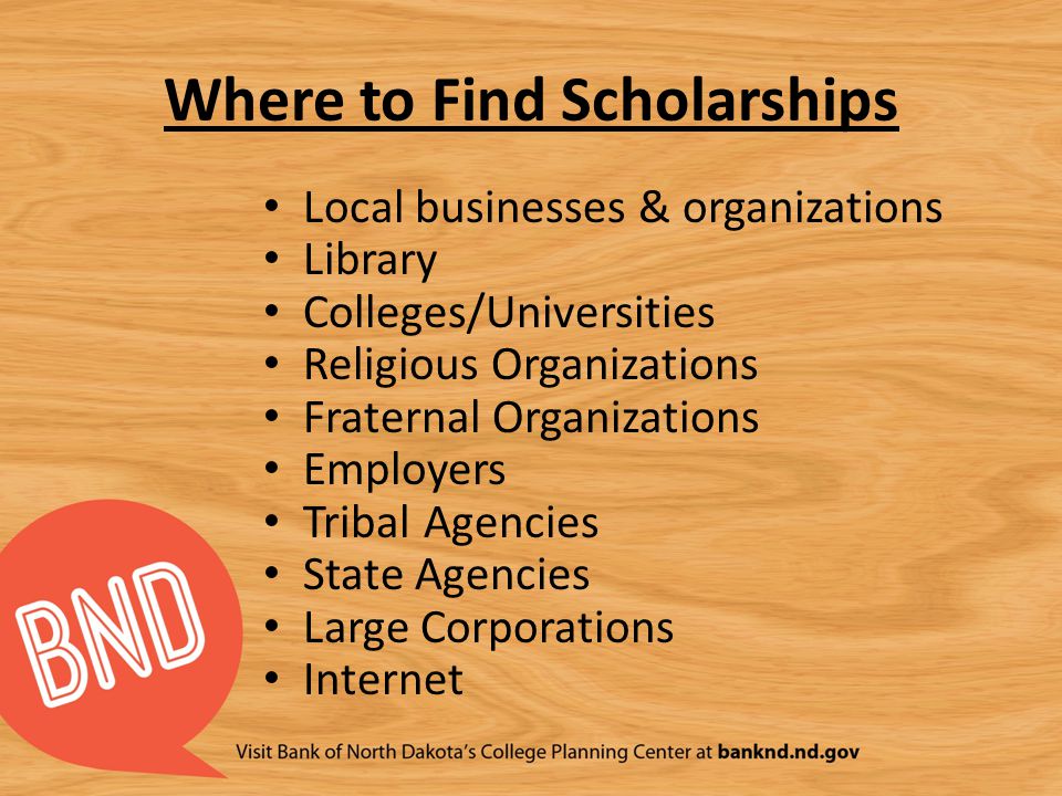 Where to Find Scholarships Local businesses & organizations Library Colleges/Universities Religious Organizations Fraternal Organizations Employers Tribal Agencies State Agencies Large Corporations Internet