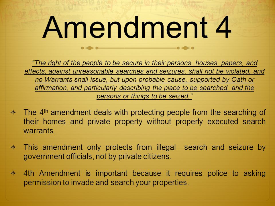 Amendment 4 The right of the people to be secure in their persons, houses, papers, and effects, against unreasonable searches and seizures, shall not be violated, and no Warrants shall issue, but upon probable cause, supported by Oath or affirmation, and particularly describing the place to be searched, and the persons or things to be seized.  The 4 th amendment deals with protecting people from the searching of their homes and private property without properly executed search warrants.