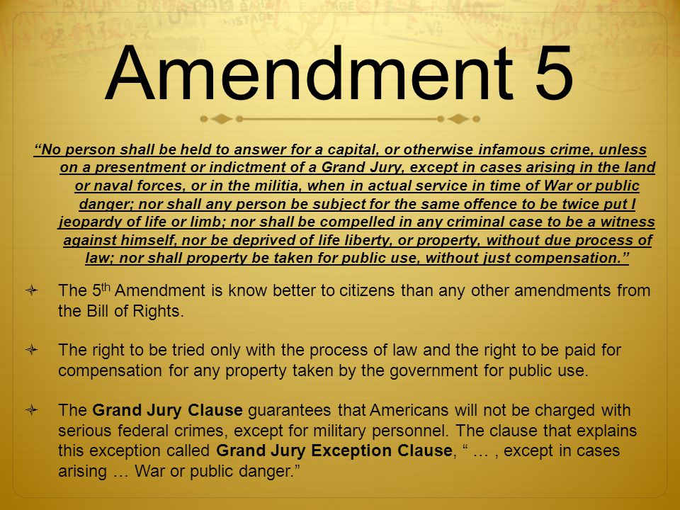 Amendment 5 No person shall be held to answer for a capital, or otherwise infamous crime, unless on a presentment or indictment of a Grand Jury, except in cases arising in the land or naval forces, or in the militia, when in actual service in time of War or public danger; nor shall any person be subject for the same offence to be twice put I jeopardy of life or limb; nor shall be compelled in any criminal case to be a witness against himself, nor be deprived of life liberty, or property, without due process of law; nor shall property be taken for public use, without just compensation.  The 5 th Amendment is know better to citizens than any other amendments from the Bill of Rights.