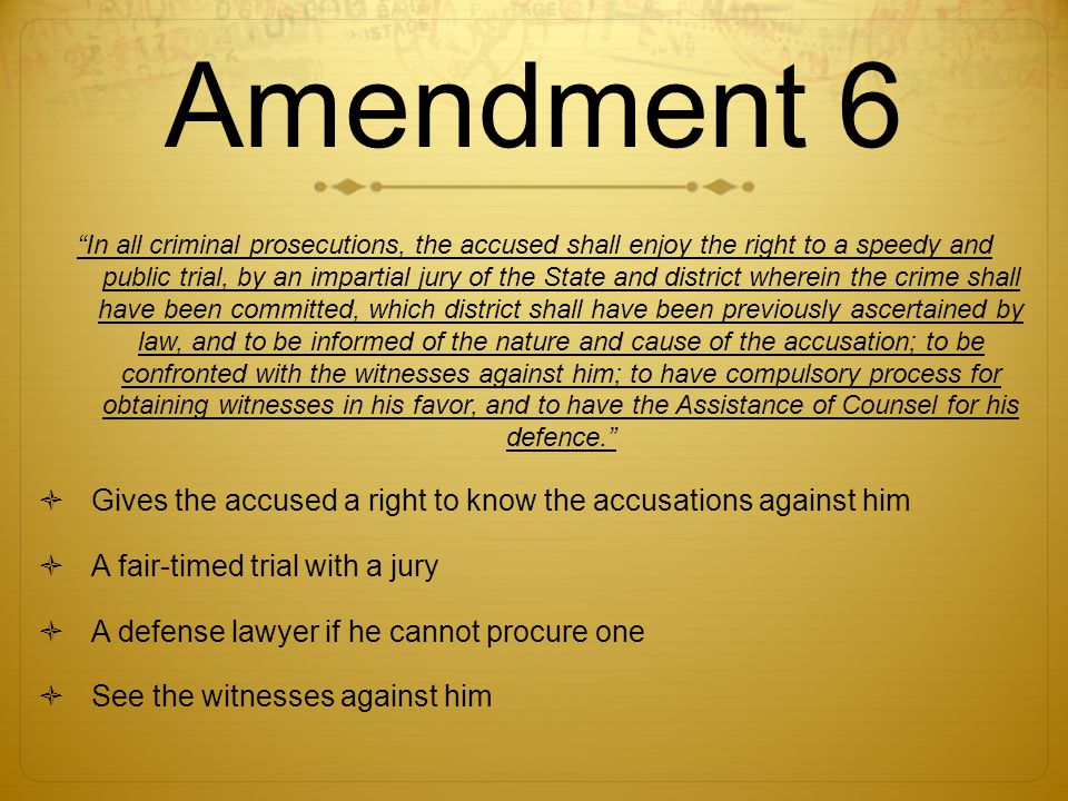 Amendment 6 In all criminal prosecutions, the accused shall enjoy the right to a speedy and public trial, by an impartial jury of the State and district wherein the crime shall have been committed, which district shall have been previously ascertained by law, and to be informed of the nature and cause of the accusation; to be confronted with the witnesses against him; to have compulsory process for obtaining witnesses in his favor, and to have the Assistance of Counsel for his defence.  Gives the accused a right to know the accusations against him  A fair-timed trial with a jury  A defense lawyer if he cannot procure one  See the witnesses against him