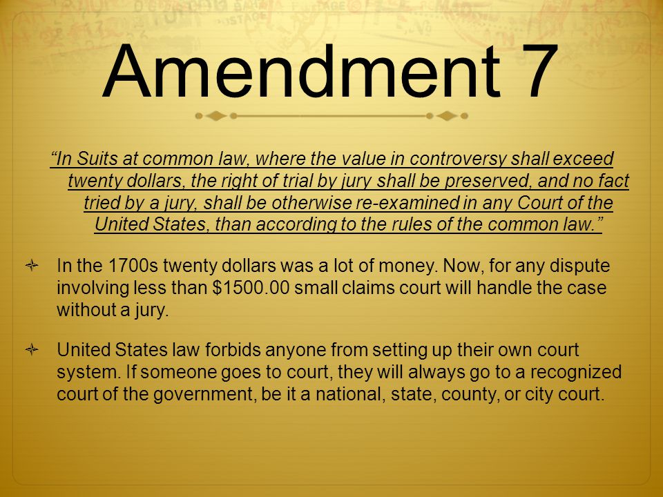 Amendment 7 In Suits at common law, where the value in controversy shall exceed twenty dollars, the right of trial by jury shall be preserved, and no fact tried by a jury, shall be otherwise re-examined in any Court of the United States, than according to the rules of the common law.  In the 1700s twenty dollars was a lot of money.