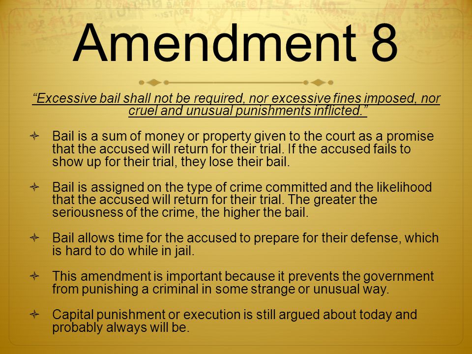 Amendment 8 Excessive bail shall not be required, nor excessive fines imposed, nor cruel and unusual punishments inflicted.  Bail is a sum of money or property given to the court as a promise that the accused will return for their trial.