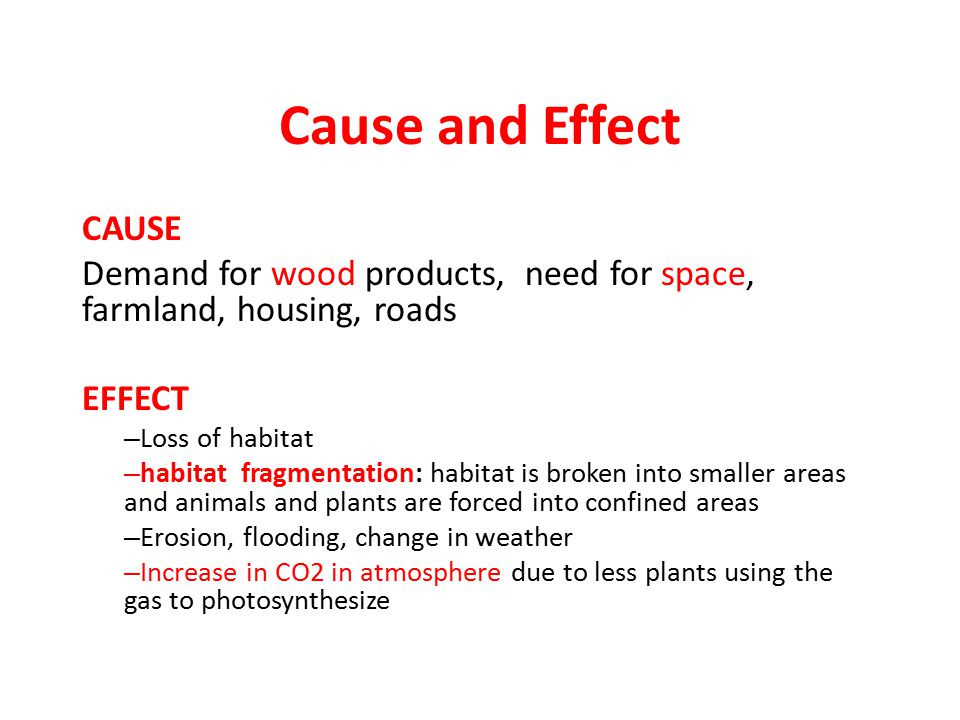 Cause and Effect CAUSE Demand for wood products, need for space, farmland, housing, roads EFFECT – Loss of habitat – habitat fragmentation: habitat is broken into smaller areas and animals and plants are forced into confined areas – Erosion, flooding, change in weather – Increase in CO2 in atmosphere due to less plants using the gas to photosynthesize