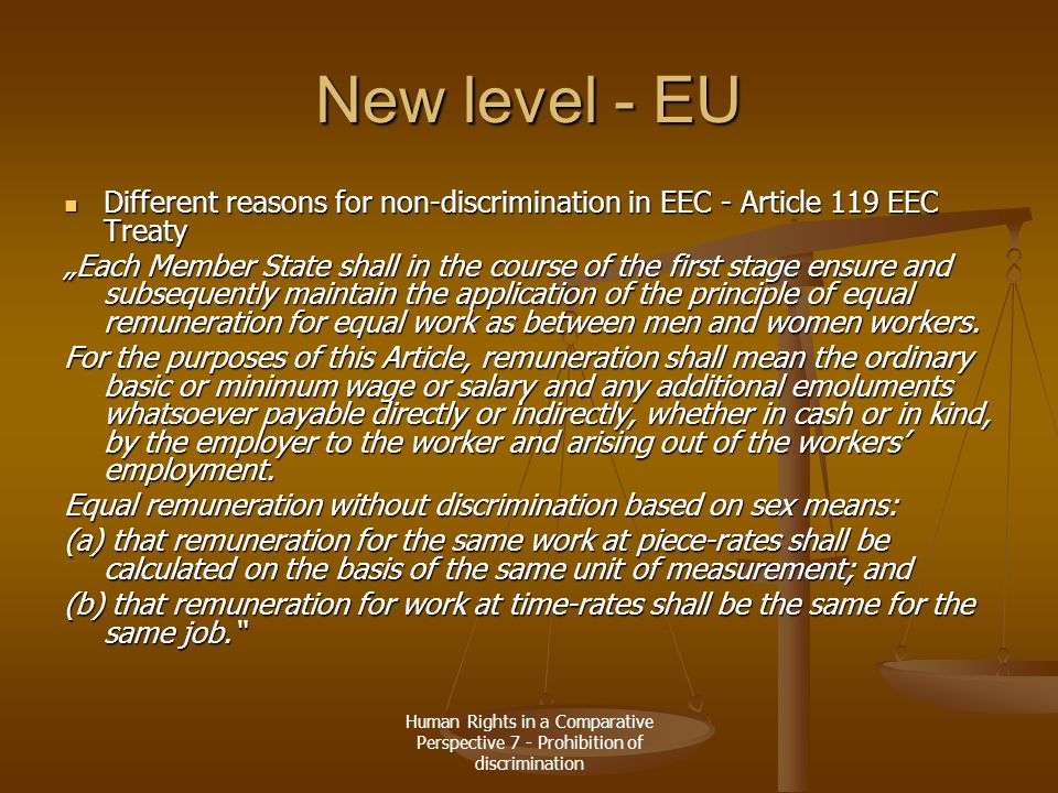 Human Rights in a Comparative Perspective 7 - Prohibition of discrimination New level - EU Different reasons for non-discrimination in EEC - Article 119 EEC Treaty Different reasons for non-discrimination in EEC - Article 119 EEC Treaty „Each Member State shall in the course of the first stage ensure and subsequently maintain the application of the principle of equal remuneration for equal work as between men and women workers.