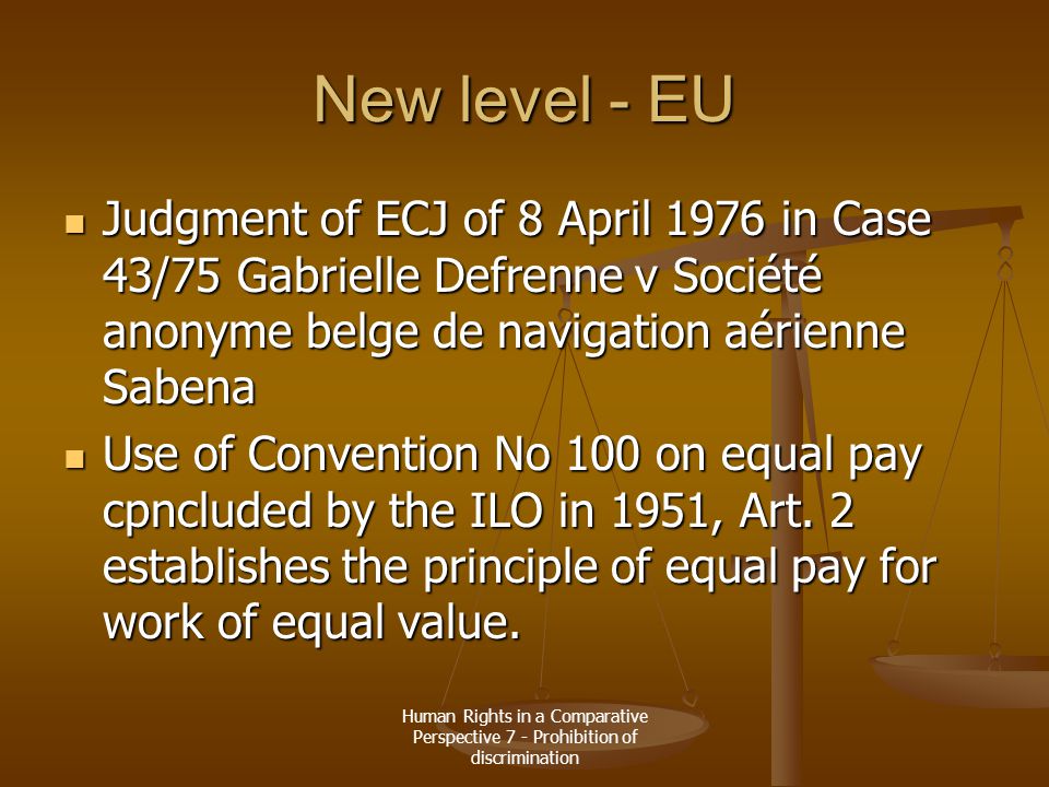 Human Rights in a Comparative Perspective 7 - Prohibition of discrimination New level - EU Judgment of ECJ of 8 April 1976 in Case 43/75 Gabrielle Defrenne v Société anonyme belge de navigation aérienne Sabena Judgment of ECJ of 8 April 1976 in Case 43/75 Gabrielle Defrenne v Société anonyme belge de navigation aérienne Sabena Use of Convention No 100 on equal pay cpncluded by the ILO in 1951, Art.