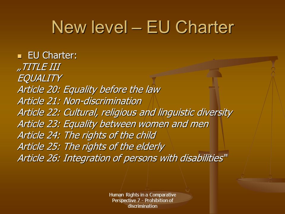 Human Rights in a Comparative Perspective 7 - Prohibition of discrimination New level – EU Charter EU Charter: EU Charter: „TITLE III EQUALITY Article 20: Equality before the law Article 21: Non-discrimination Article 22: Cultural, religious and linguistic diversity Article 23: Equality between women and men Article 24: The rights of the child Article 25: The rights of the elderly Article 26: Integration of persons with disabilities