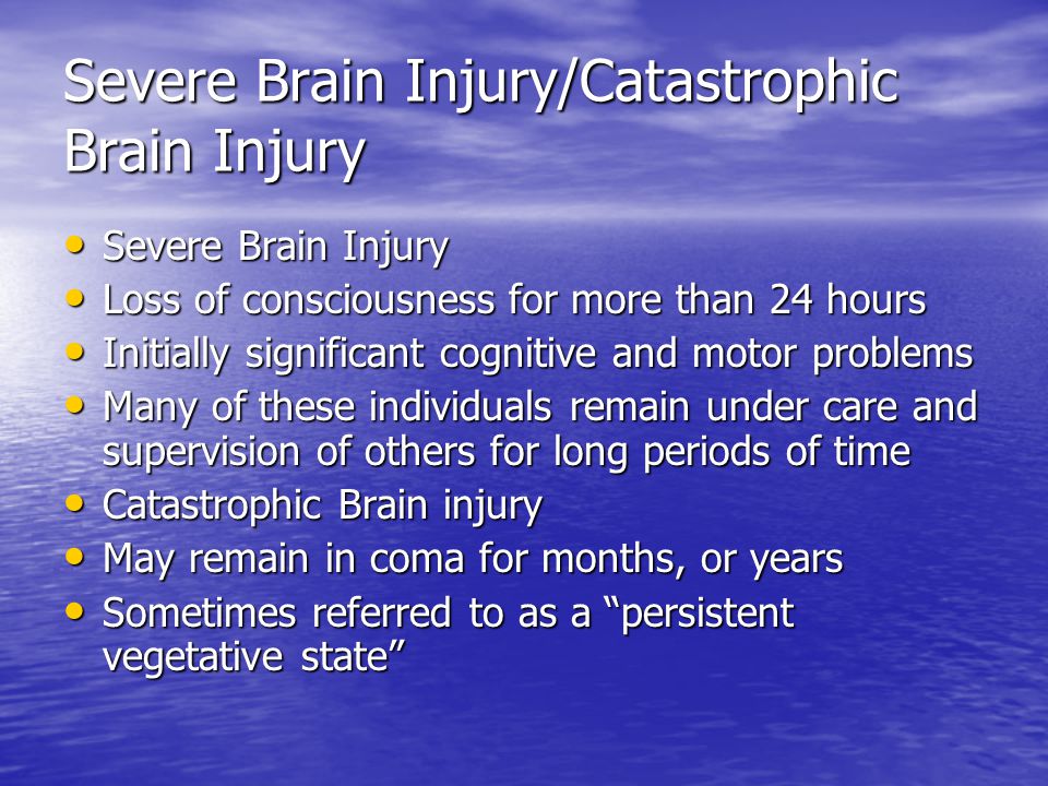 Severe Brain Injury/Catastrophic Brain Injury Severe Brain Injury Severe Brain Injury Loss of consciousness for more than 24 hours Loss of consciousness for more than 24 hours Initially significant cognitive and motor problems Initially significant cognitive and motor problems Many of these individuals remain under care and supervision of others for long periods of time Many of these individuals remain under care and supervision of others for long periods of time Catastrophic Brain injury Catastrophic Brain injury May remain in coma for months, or years May remain in coma for months, or years Sometimes referred to as a persistent vegetative state Sometimes referred to as a persistent vegetative state