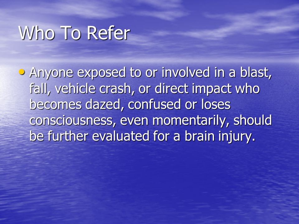 Who To Refer Anyone exposed to or involved in a blast, fall, vehicle crash, or direct impact who becomes dazed, confused or loses consciousness, even momentarily, should be further evaluated for a brain injury.