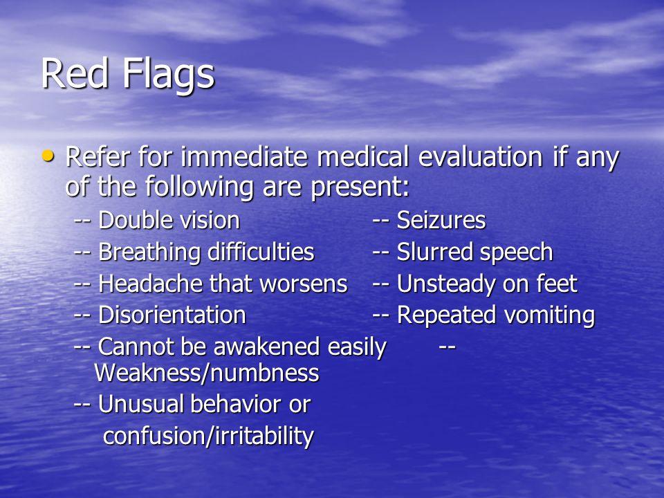 Red Flags Refer for immediate medical evaluation if any of the following are present: Refer for immediate medical evaluation if any of the following are present: -- Double vision-- Seizures -- Breathing difficulties-- Slurred speech -- Headache that worsens-- Unsteady on feet -- Disorientation-- Repeated vomiting -- Cannot be awakened easily-- Weakness/numbness -- Unusual behavior or confusion/irritability confusion/irritability