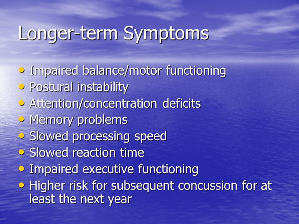 Longer-term Symptoms Impaired balance/motor functioning Impaired balance/motor functioning Postural instability Postural instability Attention/concentration deficits Attention/concentration deficits Memory problems Memory problems Slowed processing speed Slowed processing speed Slowed reaction time Slowed reaction time Impaired executive functioning Impaired executive functioning Higher risk for subsequent concussion for at least the next year Higher risk for subsequent concussion for at least the next year