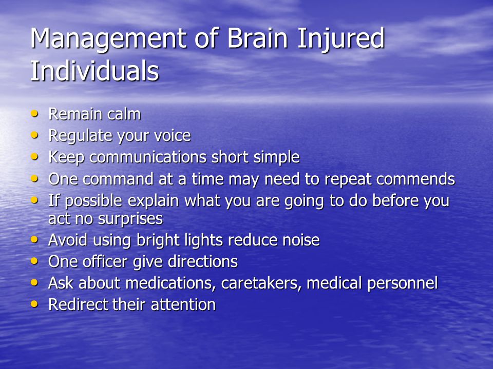 Management of Brain Injured Individuals Remain calm Remain calm Regulate your voice Regulate your voice Keep communications short simple Keep communications short simple One command at a time may need to repeat commends One command at a time may need to repeat commends If possible explain what you are going to do before you act no surprises If possible explain what you are going to do before you act no surprises Avoid using bright lights reduce noise Avoid using bright lights reduce noise One officer give directions One officer give directions Ask about medications, caretakers, medical personnel Ask about medications, caretakers, medical personnel Redirect their attention Redirect their attention