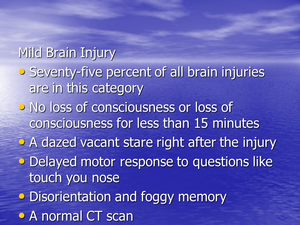 Mild Brain Injury Seventy-five percent of all brain injuries are in this category Seventy-five percent of all brain injuries are in this category No loss of consciousness or loss of consciousness for less than 15 minutes No loss of consciousness or loss of consciousness for less than 15 minutes A dazed vacant stare right after the injury A dazed vacant stare right after the injury Delayed motor response to questions like touch you nose Delayed motor response to questions like touch you nose Disorientation and foggy memory Disorientation and foggy memory A normal CT scan A normal CT scan