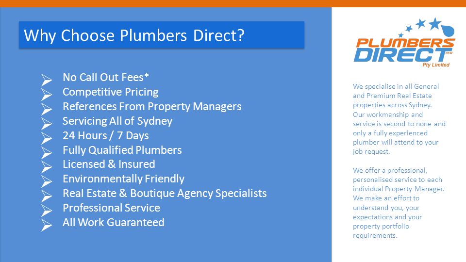  No Call Out Fees*  Competitive Pricing  References From Property Managers  Servicing All of Sydney  24 Hours / 7 Days  Fully Qualified Plumbers  Licensed & Insured  Environmentally Friendly  Real Estate & Boutique Agency Specialists  Professional Service  All Work Guaranteed Why Choose Plumbers Direct.