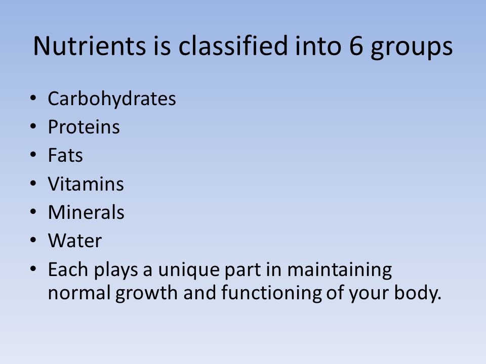 Nutrients is classified into 6 groups Carbohydrates Proteins Fats Vitamins Minerals Water Each plays a unique part in maintaining normal growth and functioning of your body.