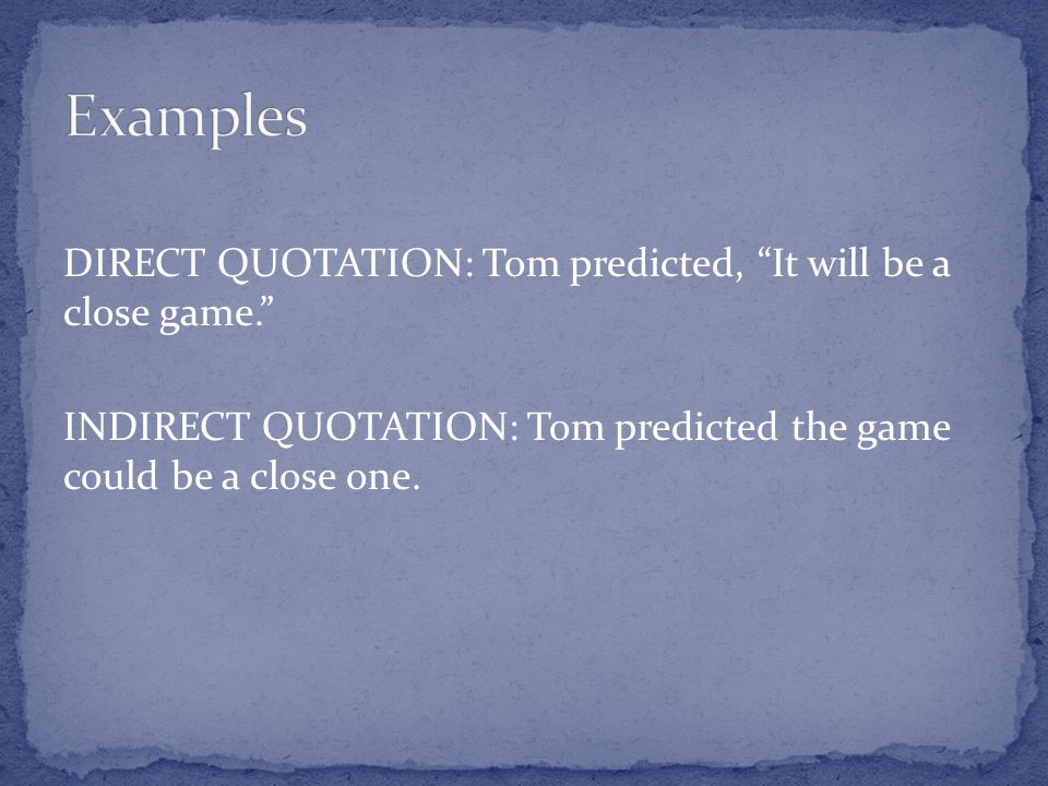 DIRECT QUOTATION: Tom predicted, It will be a close game. INDIRECT QUOTATION: Tom predicted the game could be a close one.