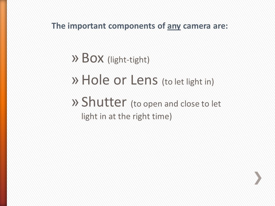 » Box (light-tight) » Hole or Lens (to let light in) » Shutter (to open and close to let light in at the right time) The important components of any camera are: