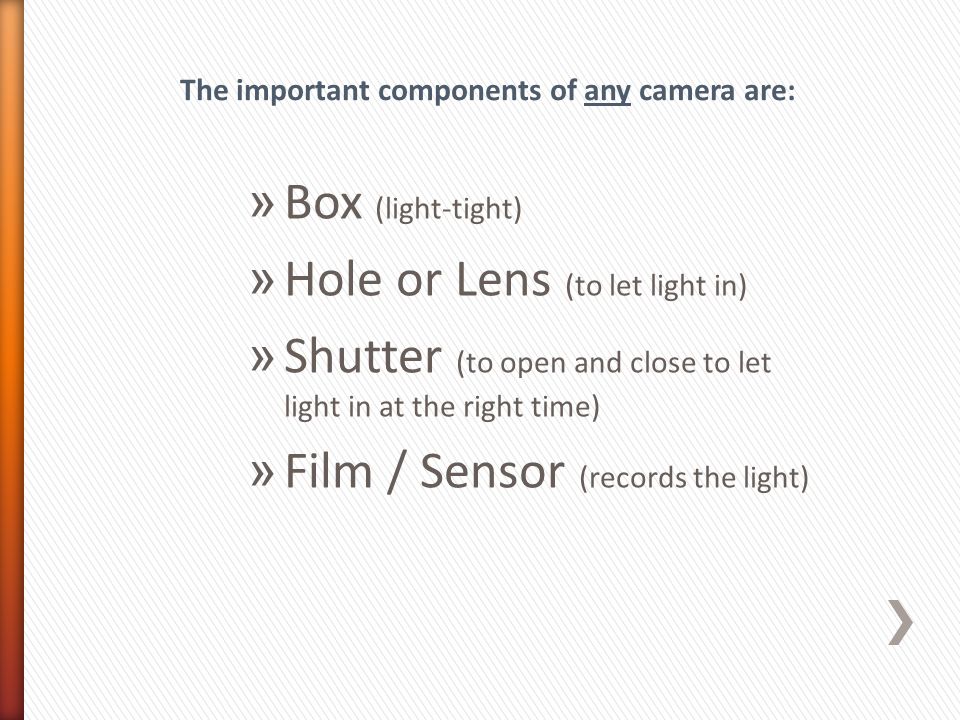» Box (light-tight) » Hole or Lens (to let light in) » Shutter (to open and close to let light in at the right time) » Film / Sensor (records the light) The important components of any camera are: