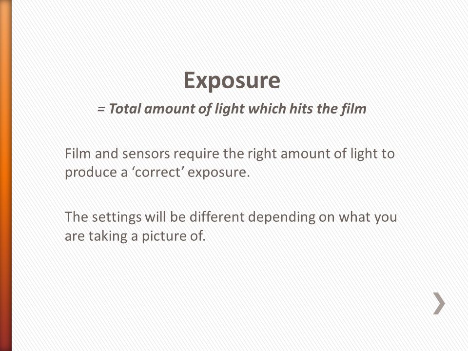 Exposure = Total amount of light which hits the film Film and sensors require the right amount of light to produce a ‘correct’ exposure.