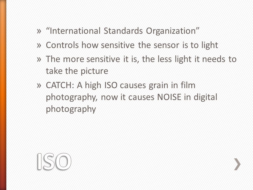 » International Standards Organization » Controls how sensitive the sensor is to light » The more sensitive it is, the less light it needs to take the picture » CATCH: A high ISO causes grain in film photography, now it causes NOISE in digital photography