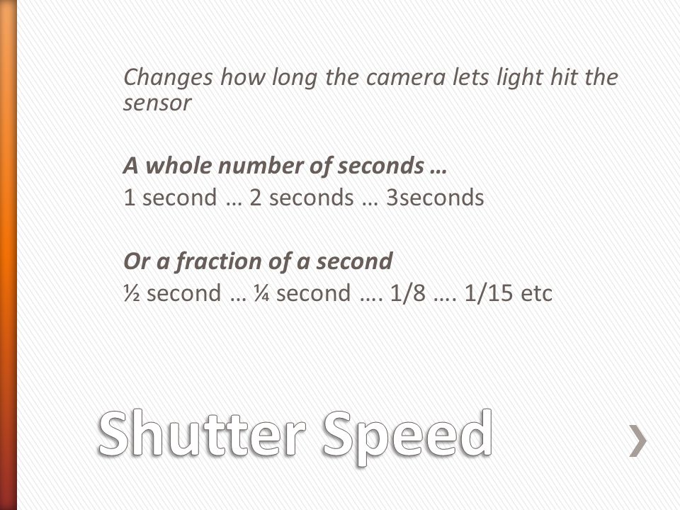 Changes how long the camera lets light hit the sensor A whole number of seconds … 1 second … 2 seconds … 3seconds Or a fraction of a second ½ second … ¼ second ….