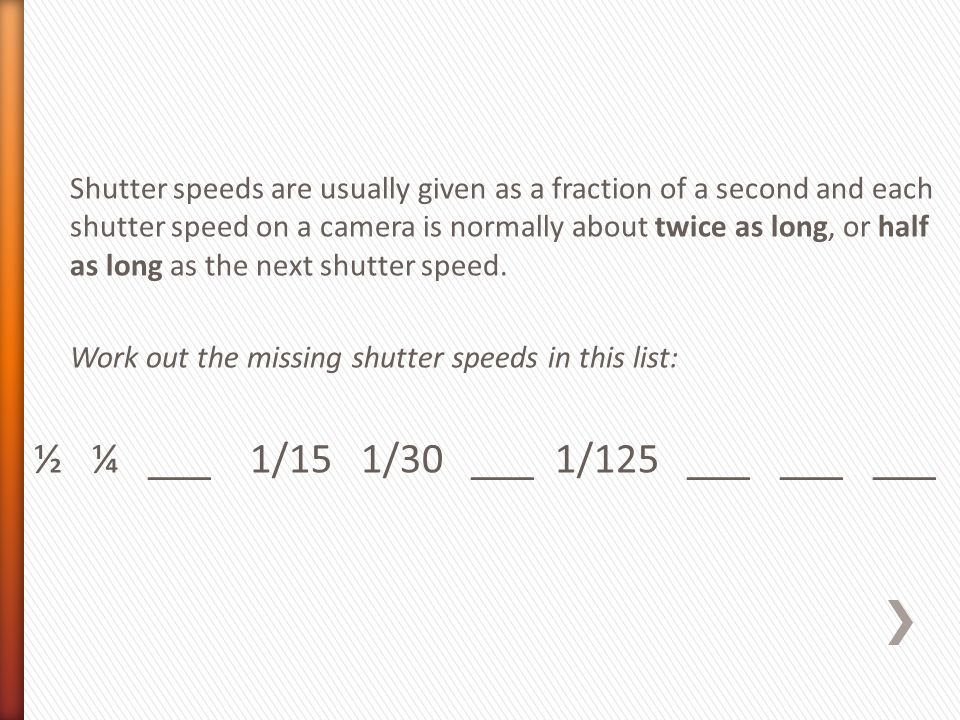 Shutter speeds are usually given as a fraction of a second and each shutter speed on a camera is normally about twice as long, or half as long as the next shutter speed.