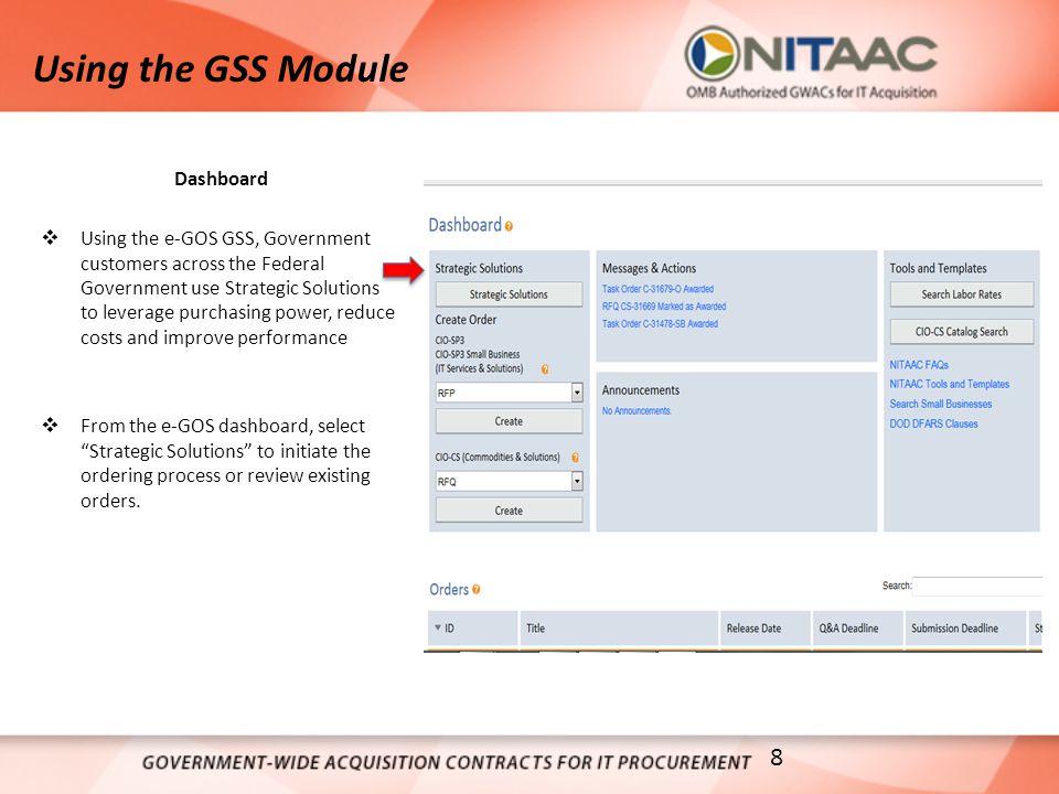 Using the GSS Module Dashboard  Using the e-GOS GSS, Government customers across the Federal Government use Strategic Solutions to leverage purchasing power, reduce costs and improve performance  From the e-GOS dashboard, select Strategic Solutions to initiate the ordering process or review existing orders.