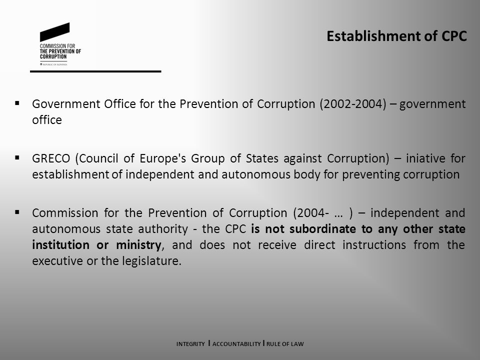 Establishment of CPC  Government Office for the Prevention of Corruption ( ) – government office  GRECO (Council of Europe s Group of States against Corruption) – iniative for establishment of independent and autonomous body for preventing corruption  Commission for the Prevention of Corruption (2004- … ) – independent and autonomous state authority - the CPC is not subordinate to any other state institution or ministry, and does not receive direct instructions from the executive or the legislature.