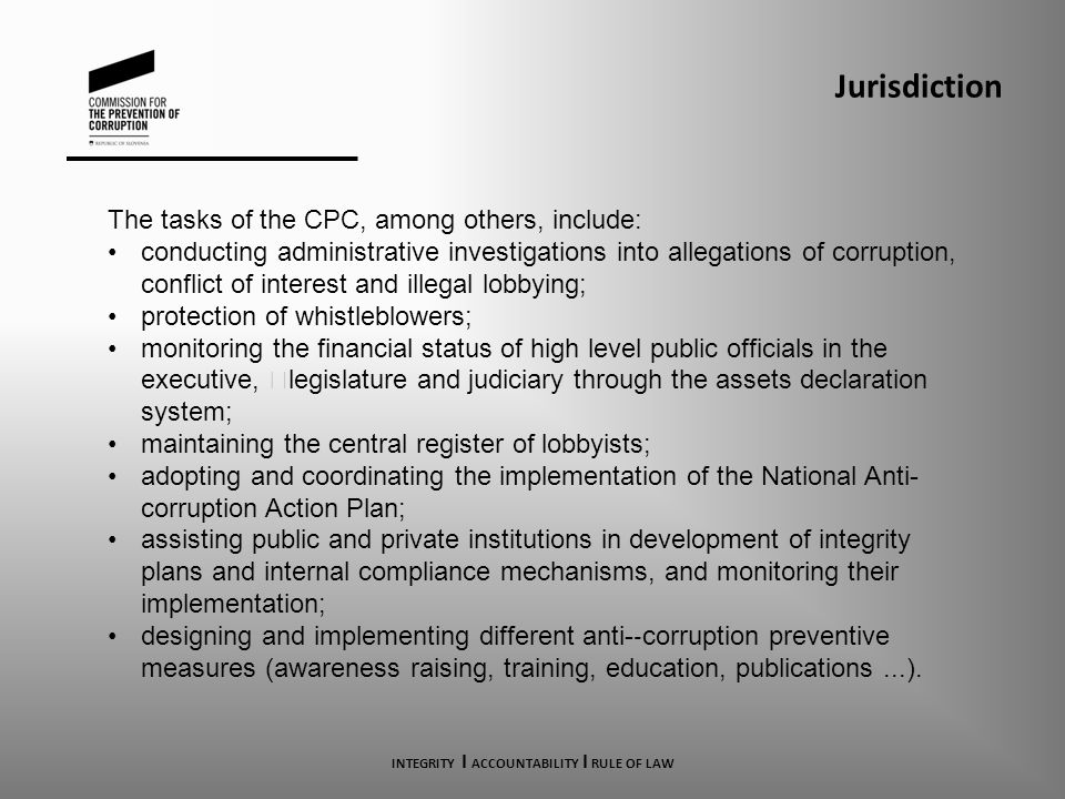 Jurisdiction The tasks of the CPC, among others, include: conducting administrative investigations into allegations of corruption, conflict of interest and illegal lobbying; protection of whistleblowers; monitoring the financial status of high level public officials in the executive, legislature and judiciary through the assets declaration system; maintaining the central register of lobbyists; adopting and coordinating the implementation of the National Anti- corruption Action Plan; assisting public and private institutions in development of integrity plans and internal compliance mechanisms, and monitoring their implementation; designing and implementing different anti- ‐ corruption preventive measures (awareness raising, training, education, publications...).
