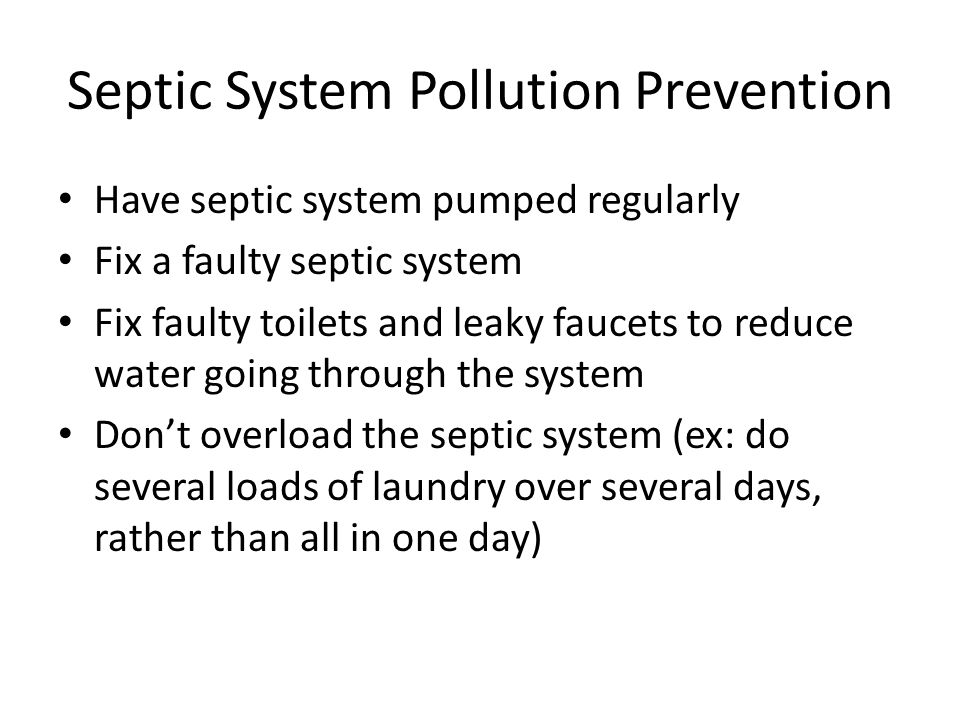 Septic System Pollution Prevention Have septic system pumped regularly Fix a faulty septic system Fix faulty toilets and leaky faucets to reduce water going through the system Don’t overload the septic system (ex: do several loads of laundry over several days, rather than all in one day)
