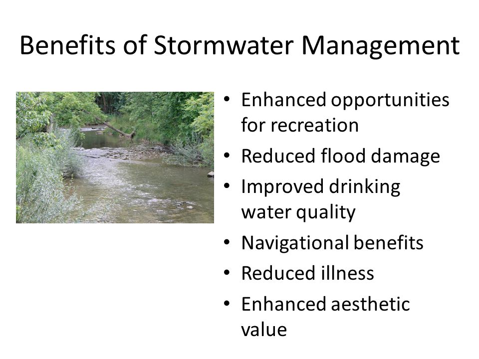 Benefits of Stormwater Management Enhanced opportunities for recreation Reduced flood damage Improved drinking water quality Navigational benefits Reduced illness Enhanced aesthetic value