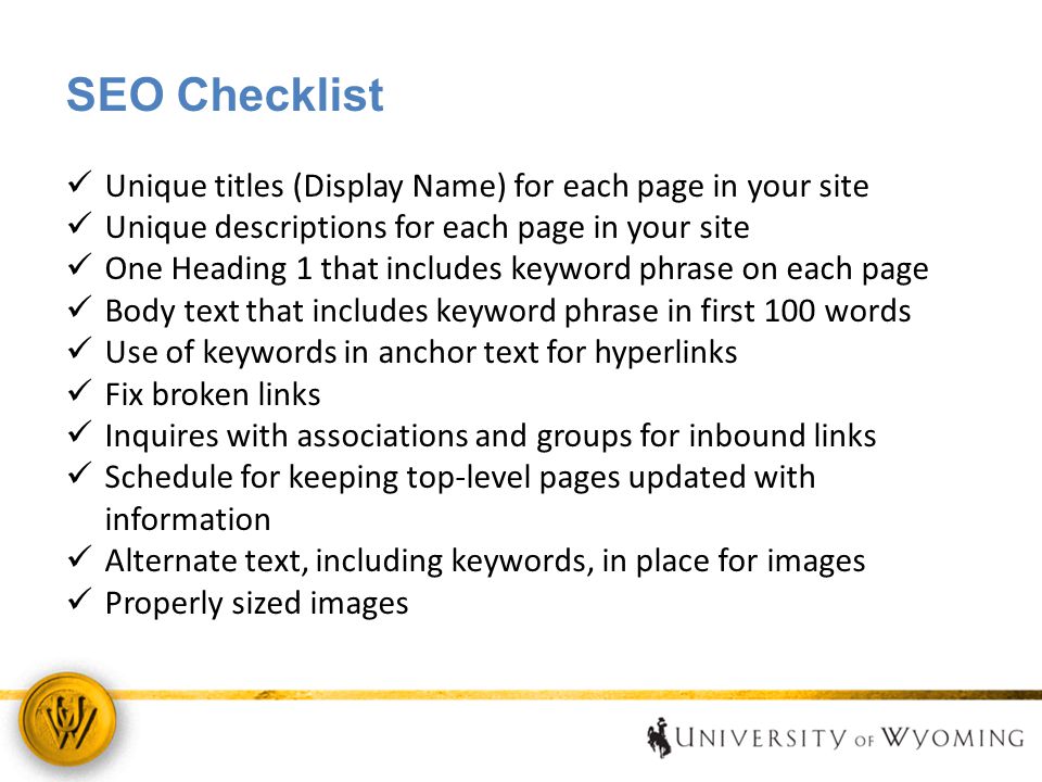 SEO Checklist Unique titles (Display Name) for each page in your site Unique descriptions for each page in your site One Heading 1 that includes keyword phrase on each page Body text that includes keyword phrase in first 100 words Use of keywords in anchor text for hyperlinks Fix broken links Inquires with associations and groups for inbound links Schedule for keeping top-level pages updated with information Alternate text, including keywords, in place for images Properly sized images