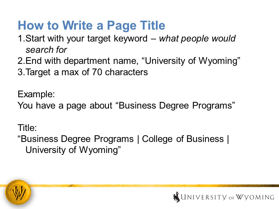How to Write a Page Title 1.Start with your target keyword – what people would search for 2.End with department name, University of Wyoming 3.Target a max of 70 characters Example: You have a page about Business Degree Programs Title: Business Degree Programs | College of Business | University of Wyoming