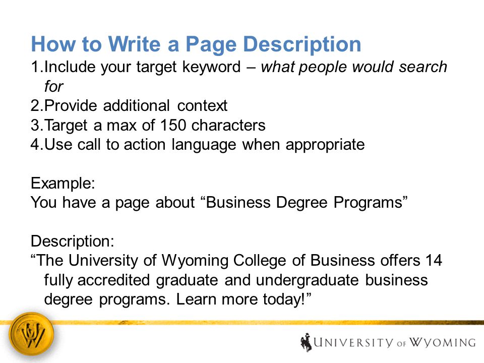 How to Write a Page Description 1.Include your target keyword – what people would search for 2.Provide additional context 3.Target a max of 150 characters 4.Use call to action language when appropriate Example: You have a page about Business Degree Programs Description: The University of Wyoming College of Business offers 14 fully accredited graduate and undergraduate business degree programs.
