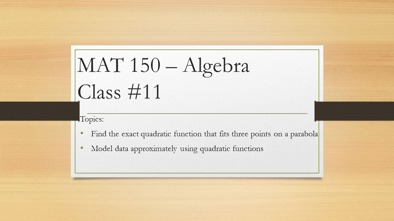 MAT 150 – Algebra Class #11 Topics: Find the exact quadratic function that fits three points on a parabola Model data approximately using quadratic functions