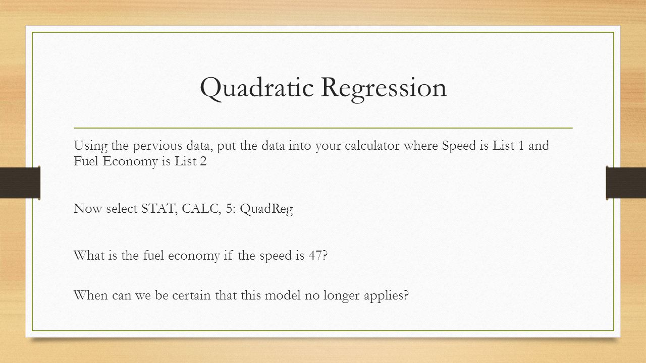 Quadratic Regression Using the pervious data, put the data into your calculator where Speed is List 1 and Fuel Economy is List 2 Now select STAT, CALC, 5: QuadReg What is the fuel economy if the speed is 47.
