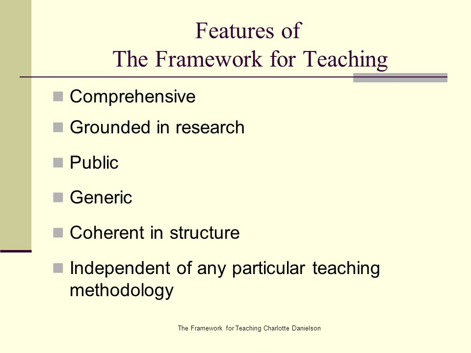 The Framework for Teaching Charlotte Danielson Features of The Framework for Teaching Comprehensive Grounded in research Public Generic Coherent in structure Independent of any particular teaching methodology
