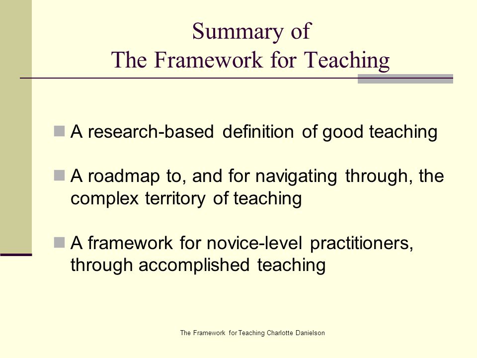 The Framework for Teaching Charlotte Danielson Summary of The Framework for Teaching A research-based definition of good teaching A roadmap to, and for navigating through, the complex territory of teaching A framework for novice-level practitioners, through accomplished teaching