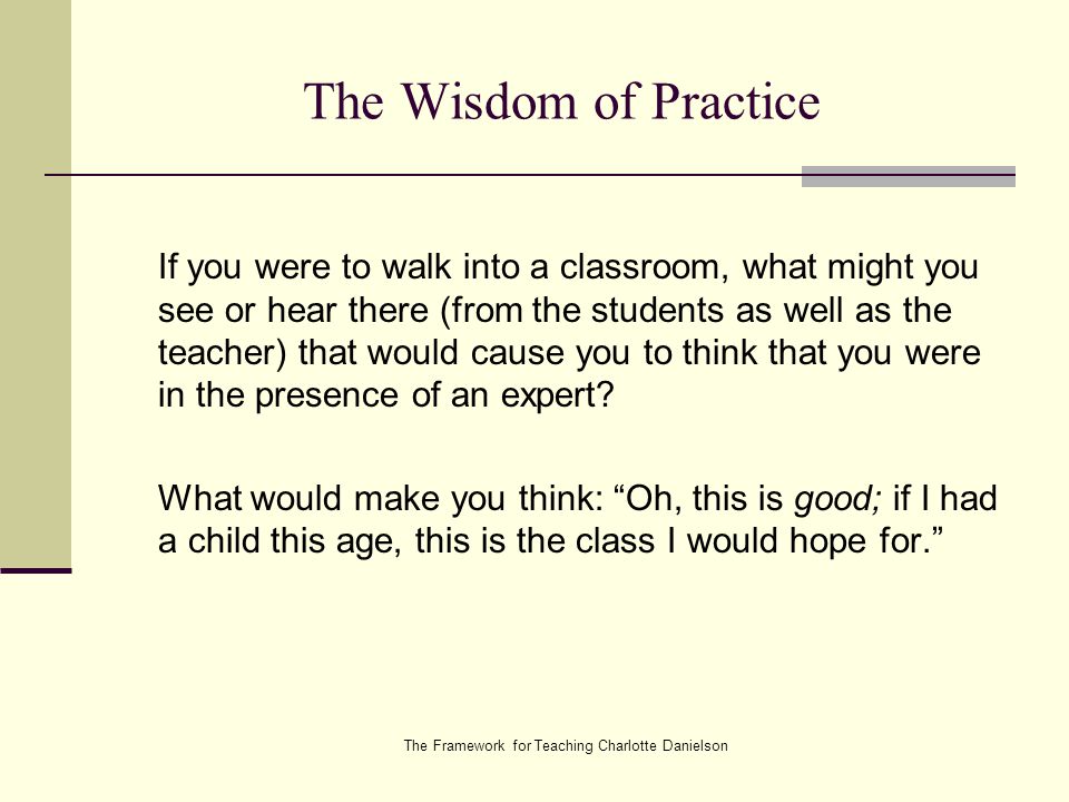The Framework for Teaching Charlotte Danielson The Wisdom of Practice If you were to walk into a classroom, what might you see or hear there (from the students as well as the teacher) that would cause you to think that you were in the presence of an expert.
