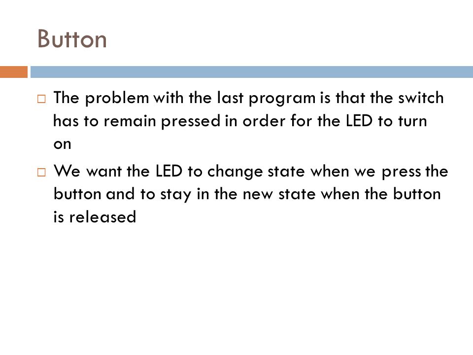 Button  The problem with the last program is that the switch has to remain pressed in order for the LED to turn on  We want the LED to change state when we press the button and to stay in the new state when the button is released