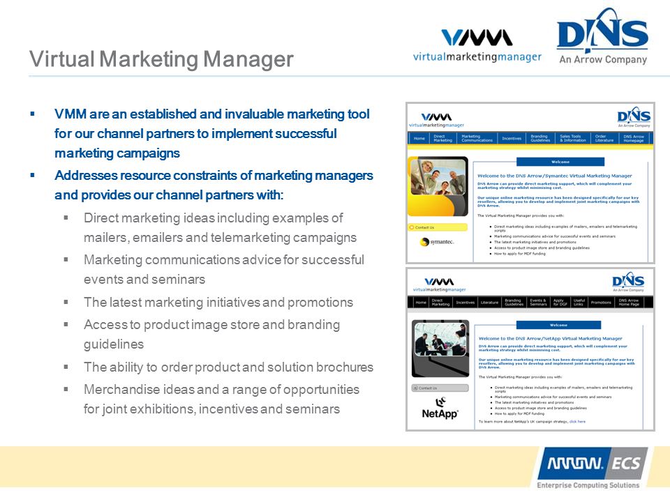 Virtual Marketing Manager  VMM are an established and invaluable marketing tool for our channel partners to implement successful marketing campaigns  Addresses resource constraints of marketing managers and provides our channel partners with:  Direct marketing ideas including examples of mailers,  ers and telemarketing campaigns  Marketing communications advice for successful events and seminars  The latest marketing initiatives and promotions  Access to product image store and branding guidelines  The ability to order product and solution brochures  Merchandise ideas and a range of opportunities for joint exhibitions, incentives and seminars