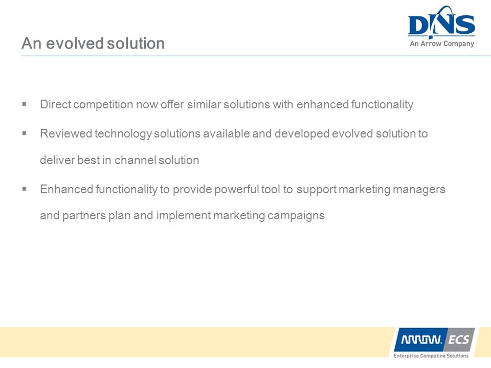 An evolved solution  Direct competition now offer similar solutions with enhanced functionality  Reviewed technology solutions available and developed evolved solution to deliver best in channel solution  Enhanced functionality to provide powerful tool to support marketing managers and partners plan and implement marketing campaigns