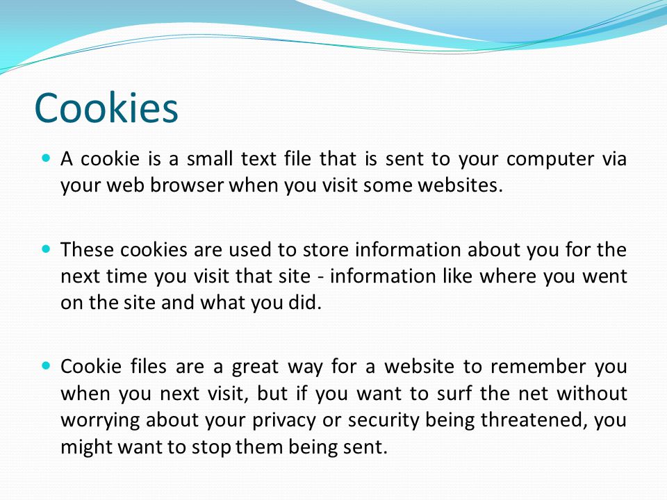 Cookies A cookie is a small text file that is sent to your computer via your web browser when you visit some websites.